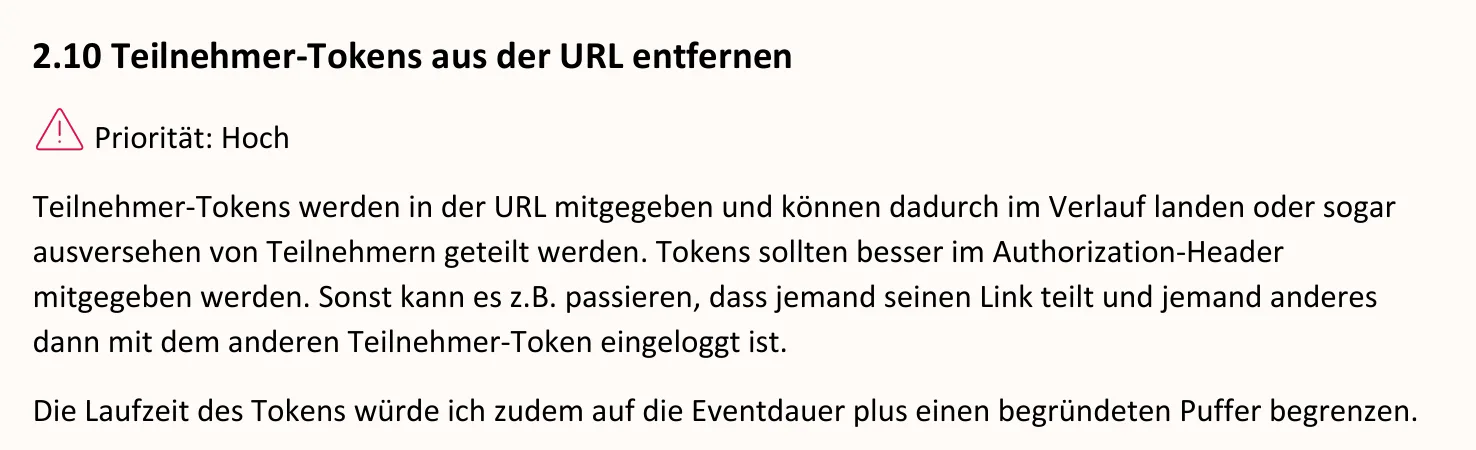 Ausschnitt aus dem Bericht, Seite 5: 2.10 Teilnehmer-Tokens aus der URL entfernen. Priorität: Hoch. Teilnehmer-Tokens werden in der URL mitgegeben und können dadurch im Verlauf landen oder sogar ausversehen von Teilnehmern geteilt werden. Tokens sollten besser im Authorization-Header mitgegeben werden. Sonst kann es z.B. passieren, dass jemand seinen Link teilt und jemand anderes dann mit dem anderen Teilnehmer-Token eingeloggt ist. Die Laufzeit des Tokens würde ich zudem auf die Eventdauer plus einen begründeten Puffer begrenzen.