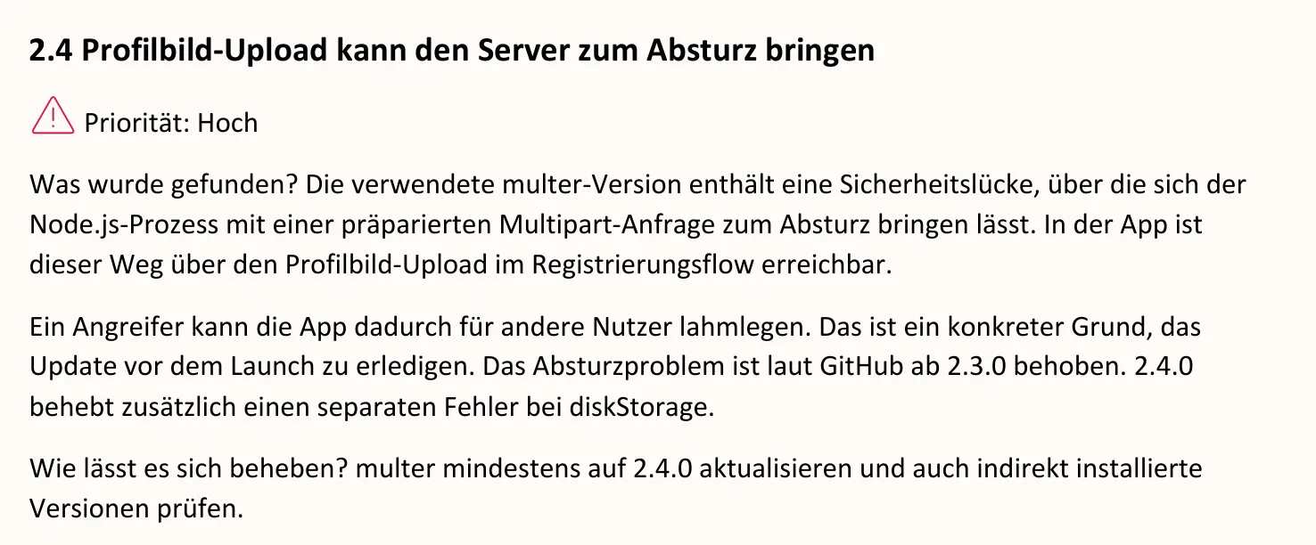 Ausschnitt aus dem Bericht, Seite 3: 2.4 Profilbild-Upload kann den Server zum Absturz bringen. Priorität: Hoch. Was wurde gefunden? Die verwendete multer-Version enthält eine Sicherheitslücke, über die sich der Node.js-Prozess mit einer präparierten Multipart-Anfrage zum Absturz bringen lässt. In der App ist dieser Weg über den Profilbild-Upload im Registrierungsflow erreichbar. Ein Angreifer kann die App dadurch für andere Nutzer lahmlegen. Das ist ein konkreter Grund, das Update vor dem Launch zu erledigen. Das Absturzproblem ist laut GitHub ab 2.3.0 behoben. 2.4.0 behebt zusätzlich einen separaten Fehler bei diskStorage. Wie lässt es sich beheben? multer mindestens auf 2.4.0 aktualisieren und auch indirekt installierte Versionen prüfen.