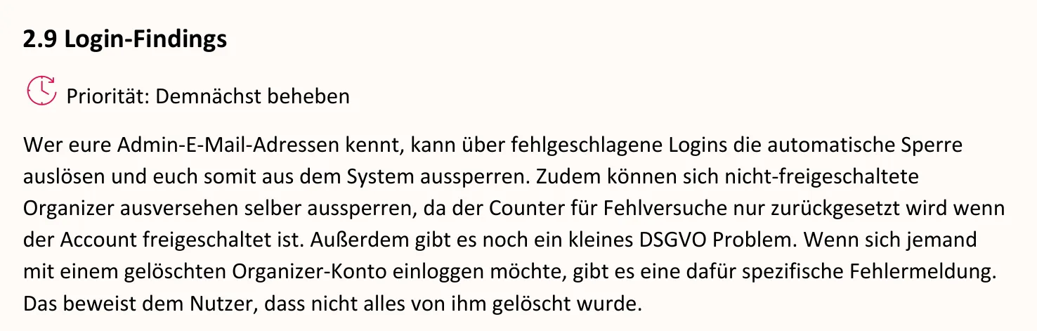Ausschnitt aus dem Bericht, Seite 4: 2.9 Login-Findings. Priorität: Demnächst beheben. Wer eure Admin-E-Mail-Adressen kennt, kann über fehlgeschlagene Logins die automatische Sperre auslösen und euch somit aus dem System aussperren. Zudem können sich nicht-freigeschaltete Organizer ausversehen selber aussperren, da der Counter für Fehlversuche nur zurückgesetzt wird wenn der Account freigeschaltet ist. Außerdem gibt es noch ein kleines DSGVO Problem. Wenn sich jemand mit einem gelöschten Organizer-Konto einloggen möchte, gibt es eine dafür spezifische Fehlermeldung. Das beweist dem Nutzer, dass nicht alles von ihm gelöscht wurde.