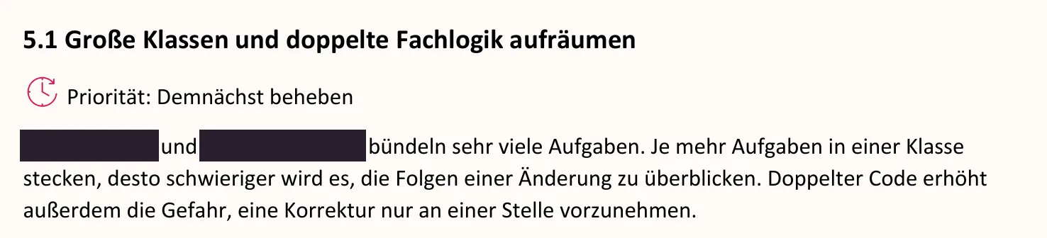 Ausschnitt aus dem Bericht, Seite 11: 5.1 Große Klassen und doppelte Fachlogik aufräumen. Priorität: Demnächst beheben. [geschwärzt] und [geschwärzt] bündeln sehr viele Aufgaben. Je mehr Aufgaben in einer Klasse stecken, desto schwieriger wird es, die Folgen einer Änderung zu überblicken. Doppelter Code erhöht außerdem die Gefahr, eine Korrektur nur an einer Stelle vorzunehmen.